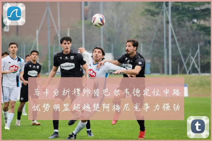 马卡分析穆帅将巴尔韦德定位中路优势明显超越楚阿梅尼竞争力强劲